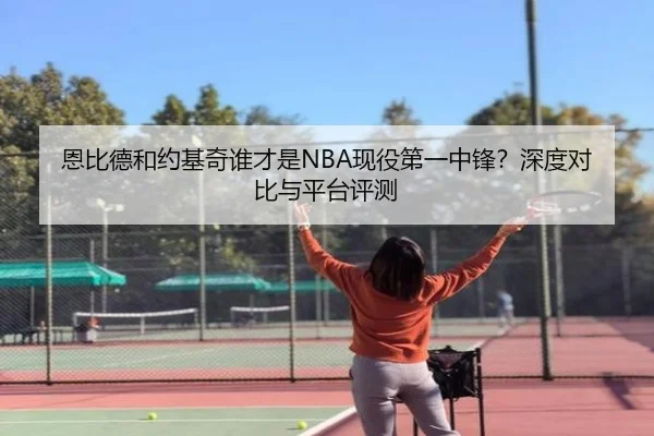 恩比德和约基奇谁才是NBA现役第一中锋？深度对比与平台评测
