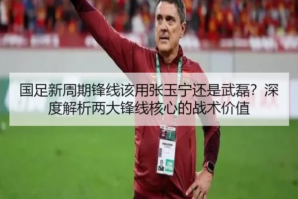 国足新周期锋线该用张玉宁还是武磊？深度解析两大锋线核心的战术价值