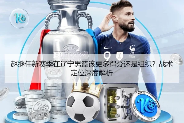 赵继伟新赛季在辽宁男篮该更多得分还是组织？战术定位深度解析