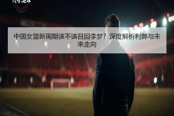 中国女篮新周期该不该召回李梦？深度解析利弊与未来走向