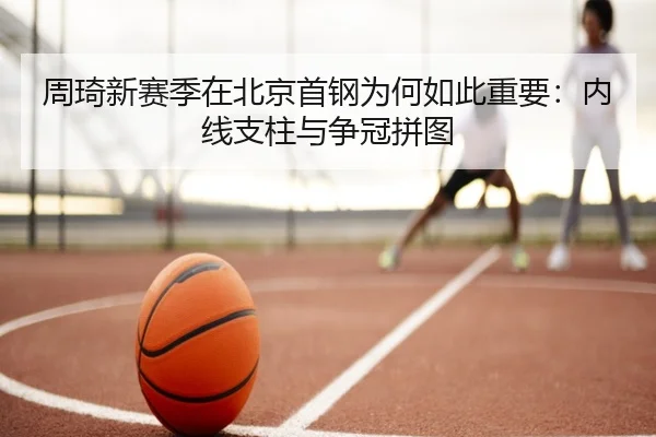 周琦新赛季在北京首钢为何如此重要：内线支柱与争冠拼图